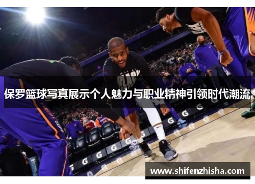 保罗篮球写真展示个人魅力与职业精神引领时代潮流