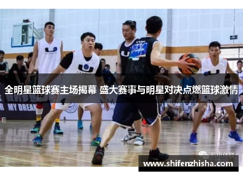 全明星篮球赛主场揭幕 盛大赛事与明星对决点燃篮球激情
