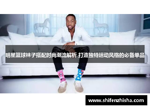 明星篮球袜子搭配时尚潮流解析 打造独特运动风格的必备单品