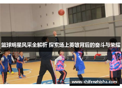 篮球明星风采全解析 探索场上英雄背后的奋斗与荣耀
