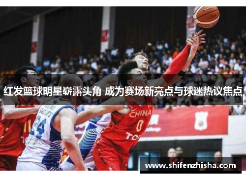 红发篮球明星崭露头角 成为赛场新亮点与球迷热议焦点