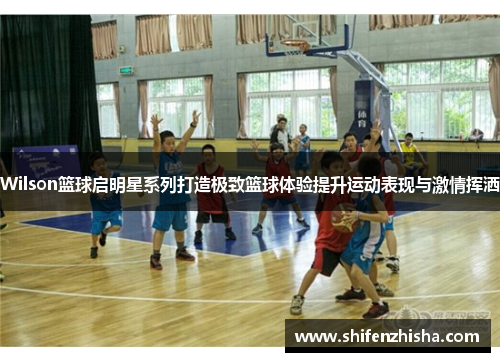 Wilson篮球启明星系列打造极致篮球体验提升运动表现与激情挥洒